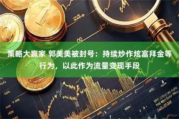 策略大赢家 郭美美被封号：持续炒作炫富拜金等行为，以此作为流量变现手段