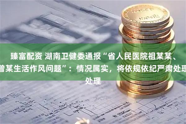 臻富配资 湖南卫健委通报“省人民医院祖某某、曾某生活作风问题”：情况属实，将依规依纪严肃处理