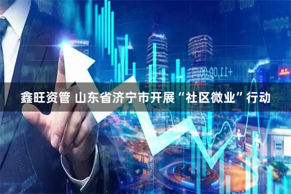 鑫旺资管 山东省济宁市开展“社区微业”行动
