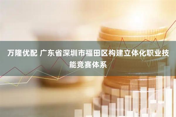 万隆优配 广东省深圳市福田区构建立体化职业技能竞赛体系