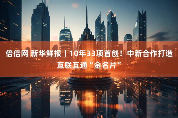 倍倍网 新华鲜报丨10年33项首创！中新合作打造互联互通“金名片”