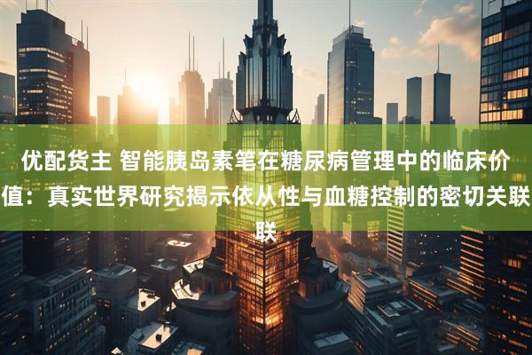 优配货主 智能胰岛素笔在糖尿病管理中的临床价值：真实世界研究揭示依从性与血糖控制的密切关联