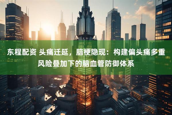 东程配资 头痛迁延，脑梗隐现：构建偏头痛多重风险叠加下的脑血管防御体系