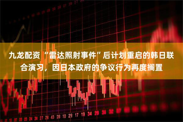 九龙配资 “雷达照射事件”后计划重启的韩日联合演习，因日本政府的争议行为再度搁置
