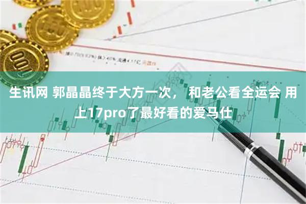 生讯网 郭晶晶终于大方一次， 和老公看全运会 用上17pro了最好看的爱马仕