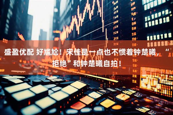盛盈优配 好尴尬！宋佳是一点也不惯着钟楚曦，“拒绝”和钟楚曦自拍！
