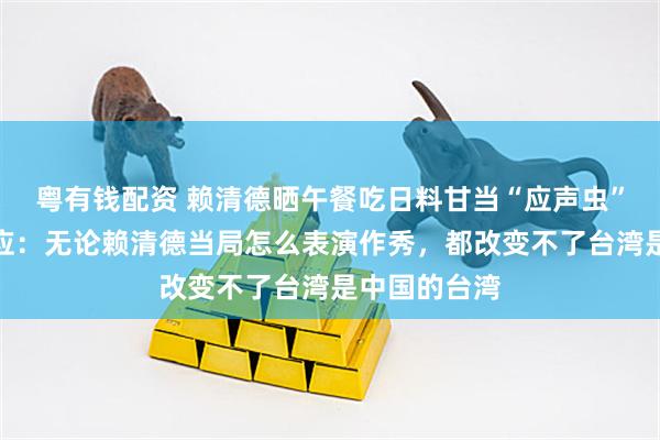 粤有钱配资 赖清德晒午餐吃日料甘当“应声虫”，外交部回应：无论赖清德当局怎么表演作秀，都改变不了台湾是中国的台湾
