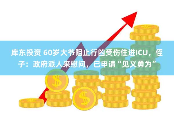 库东投资 60岁大爷阻止行凶受伤住进ICU，侄子：政府派人来慰问，已申请“见义勇为”