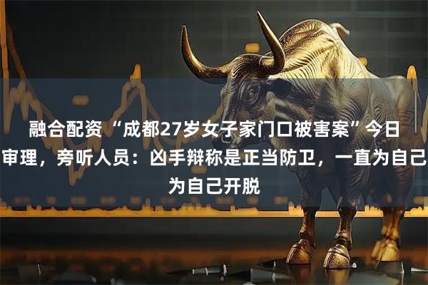 融合配资 “成都27岁女子家门口被害案”今日开庭审理，旁听人员：凶手辩称是正当防卫，一直为自己开脱