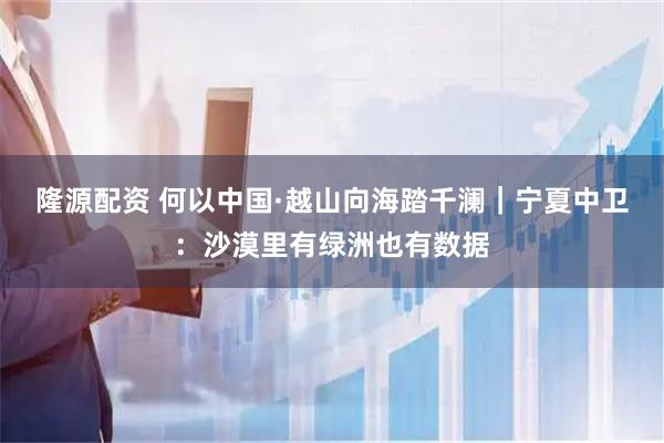 隆源配资 何以中国·越山向海踏千澜｜宁夏中卫：沙漠里有绿洲也有数据