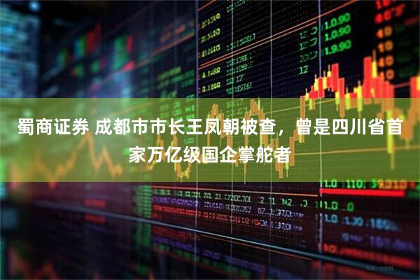 蜀商证券 成都市市长王凤朝被查，曾是四川省首家万亿级国企掌舵者