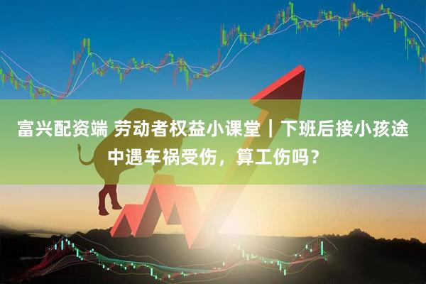 富兴配资端 劳动者权益小课堂｜下班后接小孩途中遇车祸受伤，算工伤吗？