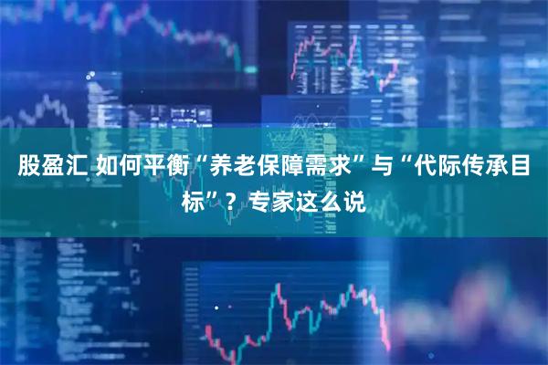 股盈汇 如何平衡“养老保障需求”与“代际传承目标”？专家这么说