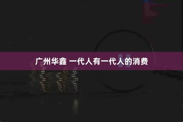 广州华鑫 一代人有一代人的消费