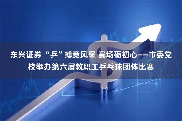 东兴证券 “乒”搏竞风采 赛场砺初心——市委党校举办第六届教职工乒乓球团体比赛