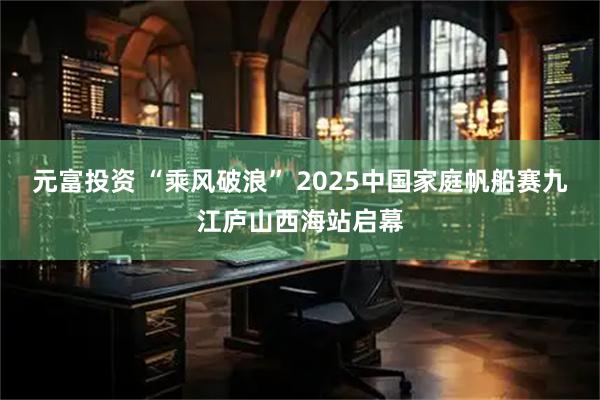 元富投资 “乘风破浪” 2025中国家庭帆船赛九江庐山西海站启幕
