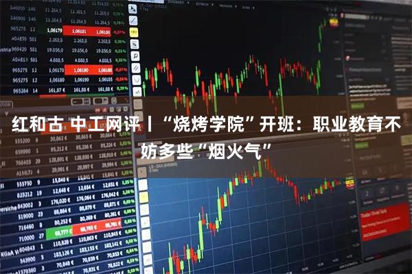 红和古 中工网评丨“烧烤学院”开班：职业教育不妨多些“烟火气”