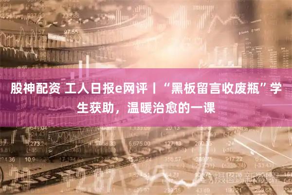 股神配资 工人日报e网评丨“黑板留言收废瓶”学生获助，温暖治愈的一课