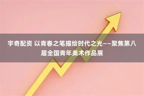 宇奇配资 以青春之笔描绘时代之光——聚焦第八届全国青年美术作品展