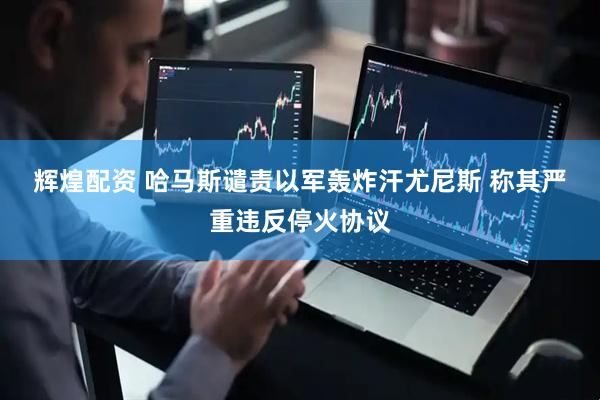 辉煌配资 哈马斯谴责以军轰炸汗尤尼斯 称其严重违反停火协议