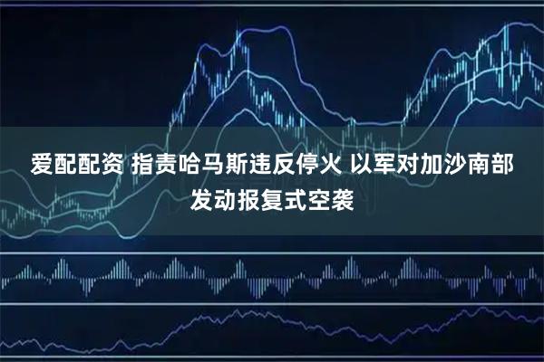 爱配配资 指责哈马斯违反停火 以军对加沙南部发动报复式空袭