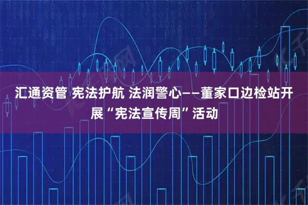 汇通资管 宪法护航 法润警心——董家口边检站开展“宪法宣传周”活动