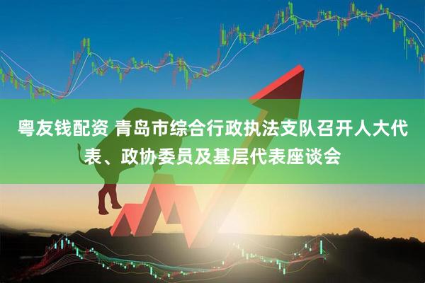 粤友钱配资 青岛市综合行政执法支队召开人大代表、政协委员及基层代表座谈会