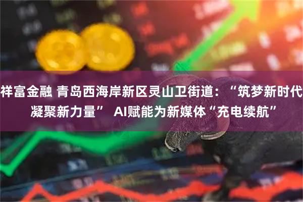 祥富金融 青岛西海岸新区灵山卫街道：“筑梦新时代 凝聚新力量”  AI赋能为新媒体“充电续航”