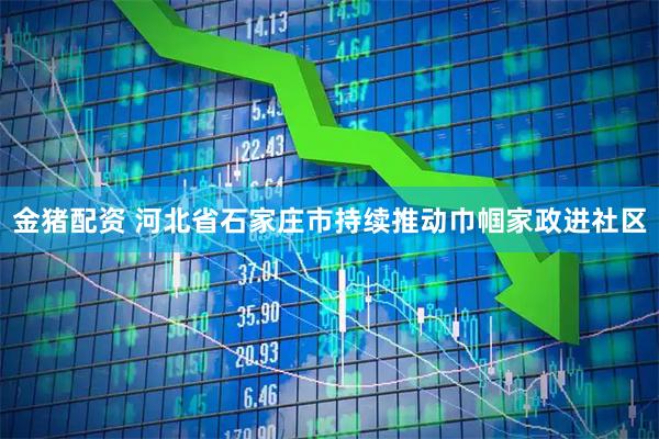 金猪配资 河北省石家庄市持续推动巾帼家政进社区