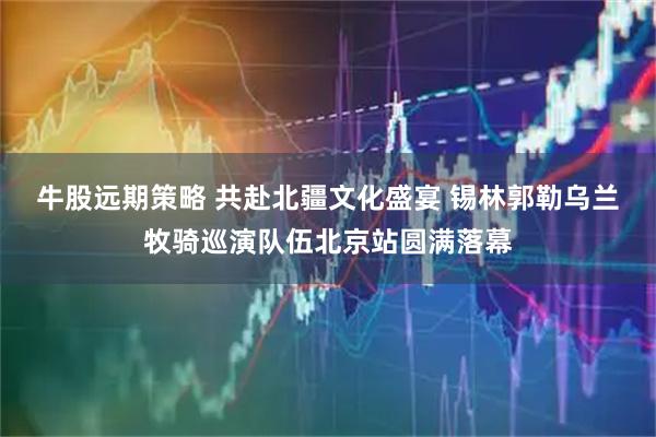 牛股远期策略 共赴北疆文化盛宴 锡林郭勒乌兰牧骑巡演队伍北京站圆满落幕