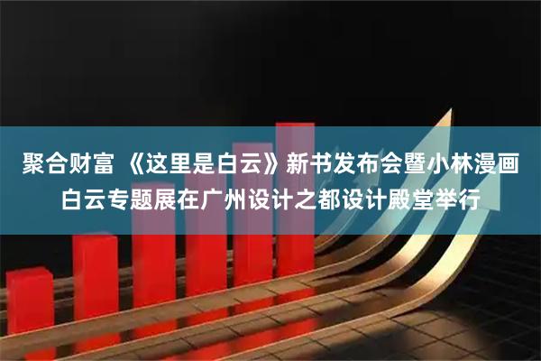 聚合财富 《这里是白云》新书发布会暨小林漫画白云专题展在广州设计之都设计殿堂举行