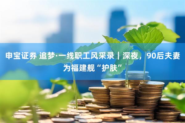 申宝证券 追梦·一线职工风采录｜深夜，90后夫妻为福建舰“护肤”