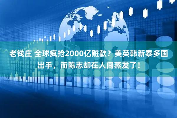 老钱庄 全球疯抢2000亿赃款？美英韩新泰多国出手，而陈志却在人间蒸发了！