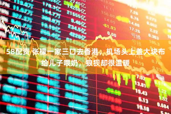 58配资 张檬一家三口去香港，机场头上盖大块布给儿子喂奶，狼狈却很温暖