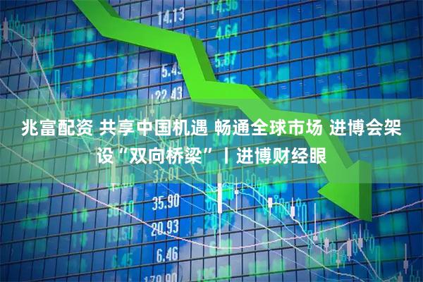 兆富配资 共享中国机遇 畅通全球市场 进博会架设“双向桥梁”丨进博财经眼