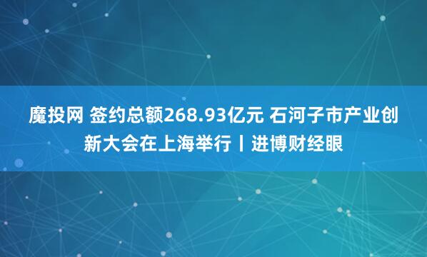 魔投网 签约总额268.93亿元 石河子市产业创新大会在上海举行丨进博财经眼