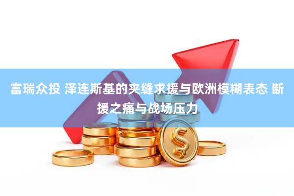 富瑞众投 泽连斯基的夹缝求援与欧洲模糊表态 断援之痛与战场压力