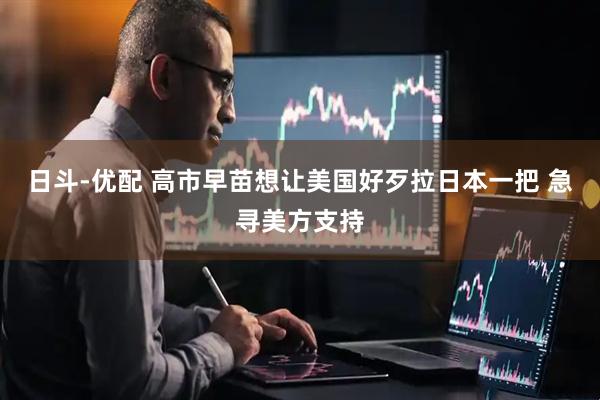 日斗-优配 高市早苗想让美国好歹拉日本一把 急寻美方支持