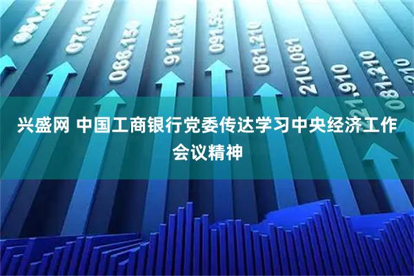 兴盛网 中国工商银行党委传达学习中央经济工作会议精神