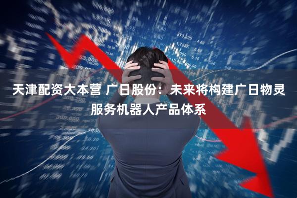 天津配资大本营 广日股份：未来将构建广日物灵服务机器人产品体系