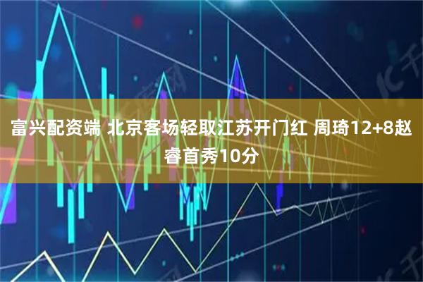 富兴配资端 北京客场轻取江苏开门红 周琦12+8赵睿首秀10分