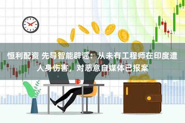恒利配资 先导智能辟谣：从未有工程师在印度遭人身伤害，对恶意自媒体已报案
