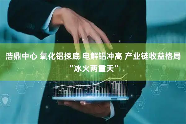 浩鼎中心 氧化铝探底 电解铝冲高 产业链收益格局“冰火两重天”