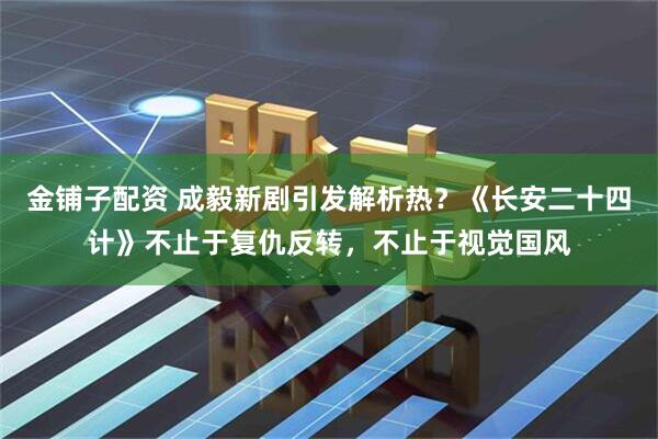 金铺子配资 成毅新剧引发解析热？《长安二十四计》不止于复仇反转，不止于视觉国风