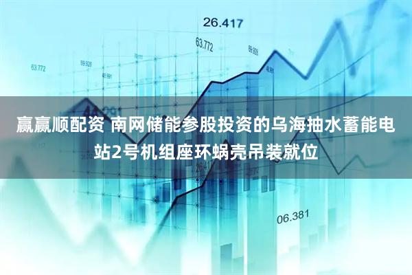 赢赢顺配资 南网储能参股投资的乌海抽水蓄能电站2号机组座环蜗壳吊装就位