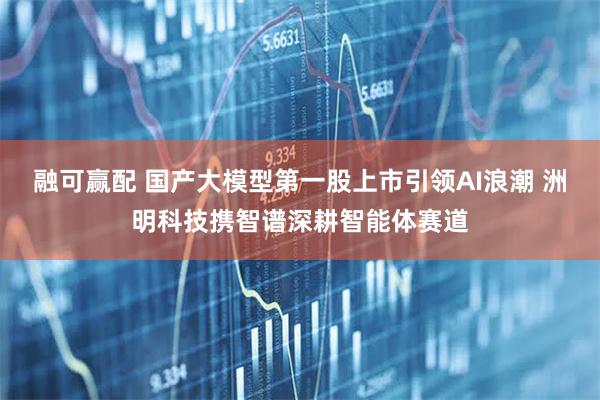 融可赢配 国产大模型第一股上市引领AI浪潮 洲明科技携智谱深耕智能体赛道