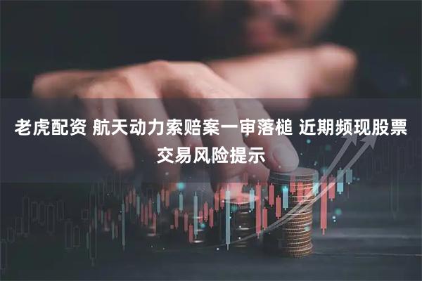 老虎配资 航天动力索赔案一审落槌 近期频现股票交易风险提示