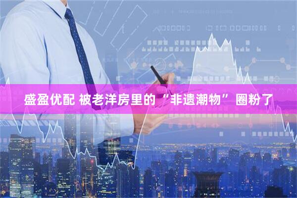 盛盈优配 被老洋房里的 “非遗潮物” 圈粉了
