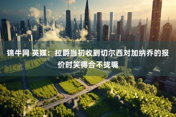 锦牛网 英媒：拉爵当初收到切尔西对加纳乔的报价时笑得合不拢嘴